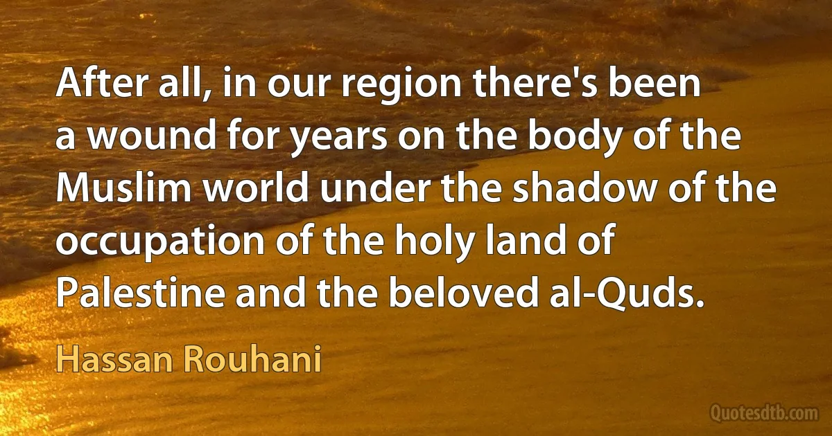 After all, in our region there's been a wound for years on the body of the Muslim world under the shadow of the occupation of the holy land of Palestine and the beloved al-Quds. (Hassan Rouhani)