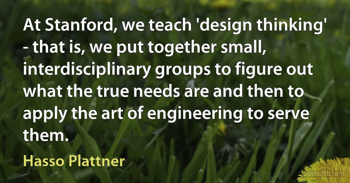 At Stanford, we teach 'design thinking' - that is, we put together small, interdisciplinary groups to figure out what the true needs are and then to apply the art of engineering to serve them. (Hasso Plattner)