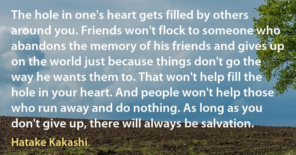 The hole in one's heart gets filled by others around you. Friends won't flock to someone who abandons the memory of his friends and gives up on the world just because things don't go the way he wants them to. That won't help fill the hole in your heart. And people won't help those who run away and do nothing. As long as you don't give up, there will always be salvation. (Hatake Kakashi)