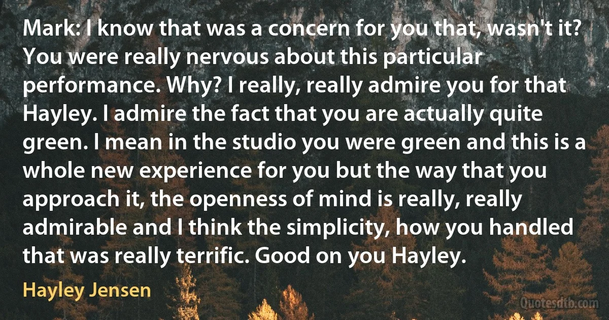 Mark: I know that was a concern for you that, wasn't it? You were really nervous about this particular performance. Why? I really, really admire you for that Hayley. I admire the fact that you are actually quite green. I mean in the studio you were green and this is a whole new experience for you but the way that you approach it, the openness of mind is really, really admirable and I think the simplicity, how you handled that was really terrific. Good on you Hayley. (Hayley Jensen)