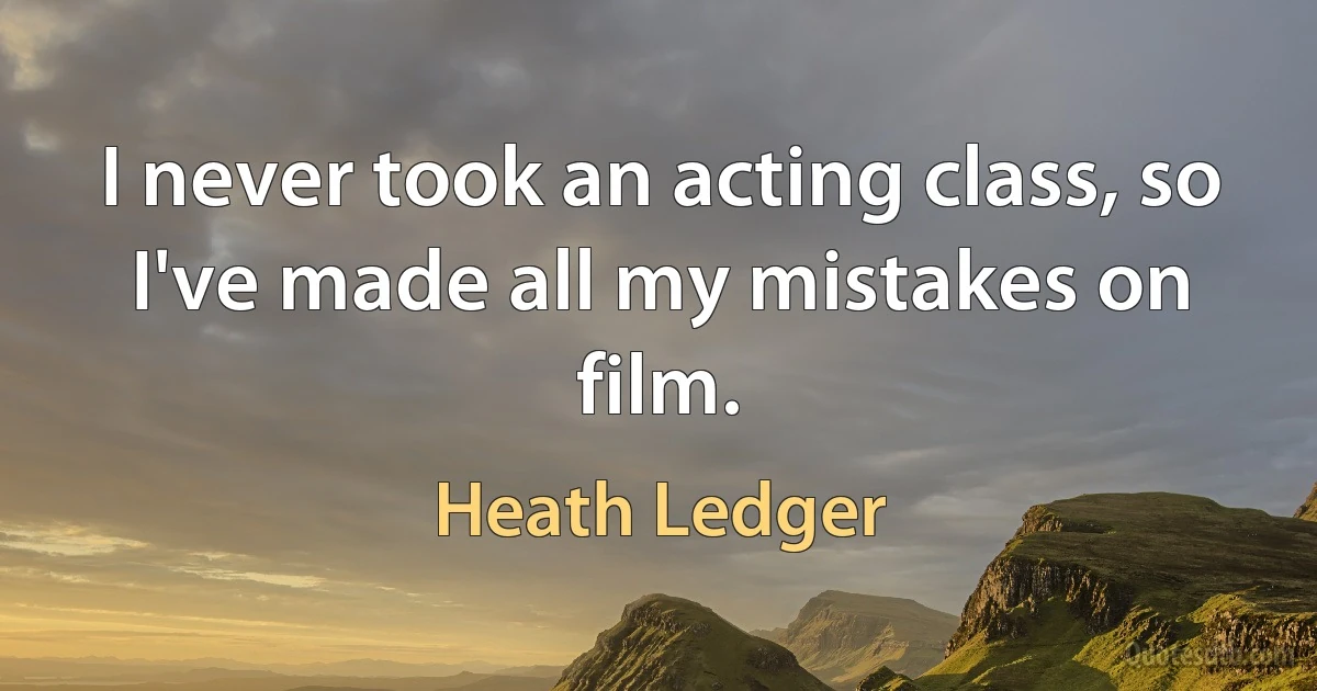 I never took an acting class, so I've made all my mistakes on film. (Heath Ledger)