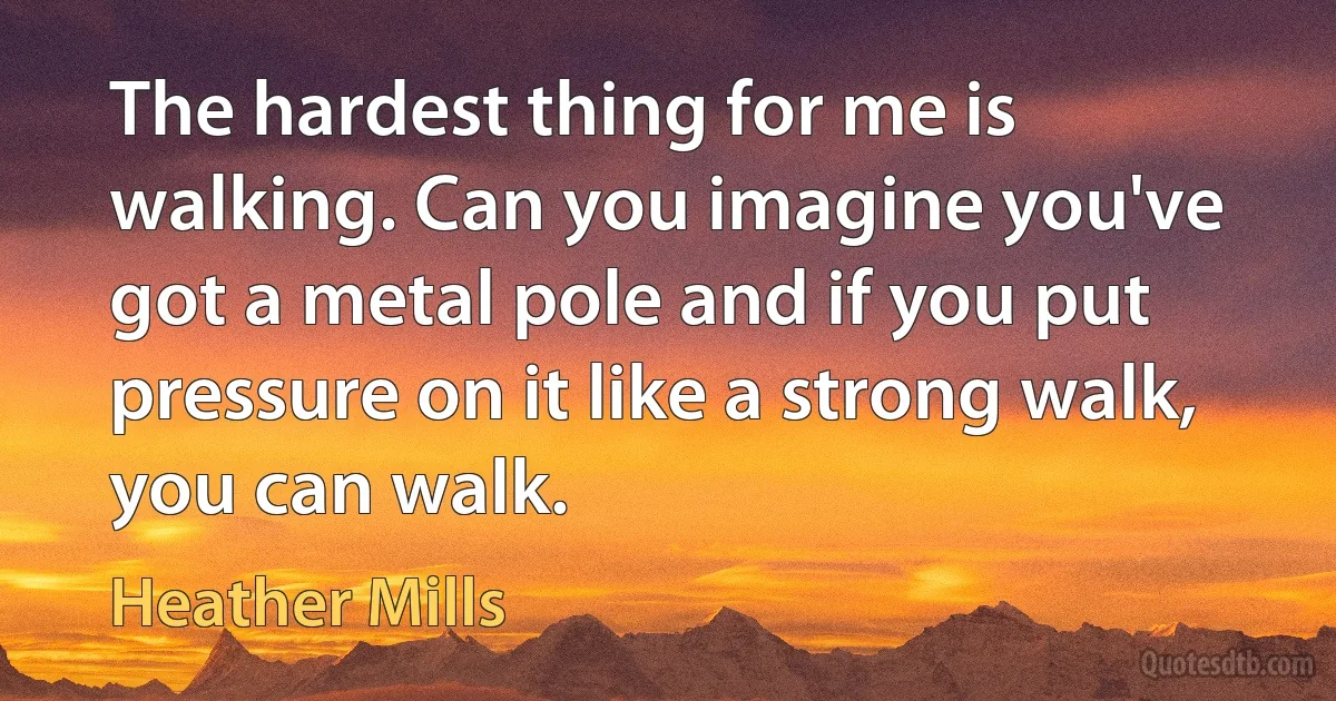 The hardest thing for me is walking. Can you imagine you've got a metal pole and if you put pressure on it like a strong walk, you can walk. (Heather Mills)