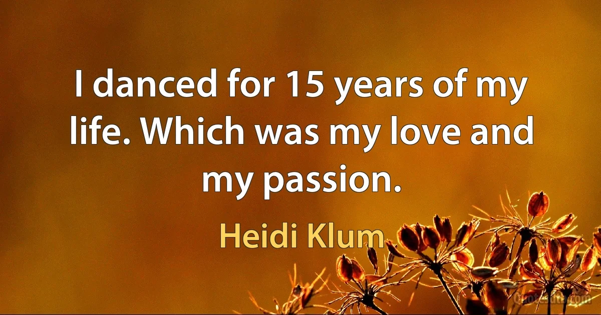 I danced for 15 years of my life. Which was my love and my passion. (Heidi Klum)