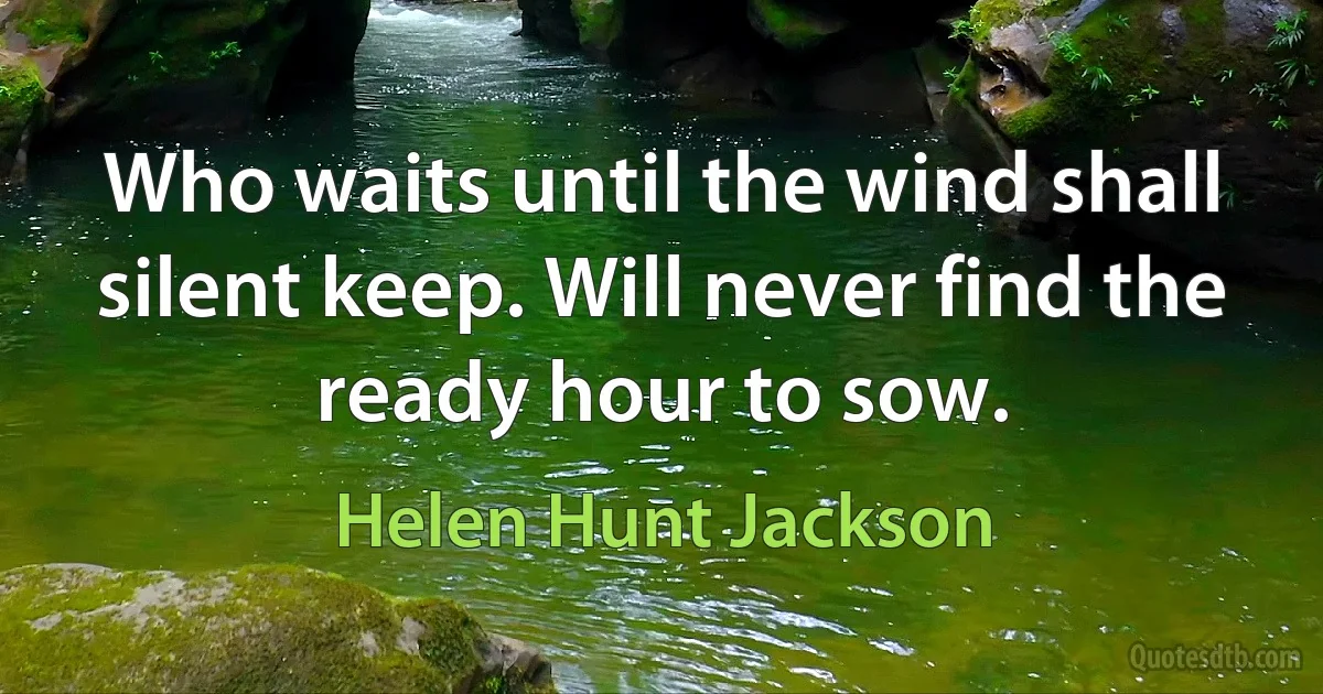 Who waits until the wind shall silent keep. Will never find the ready hour to sow. (Helen Hunt Jackson)