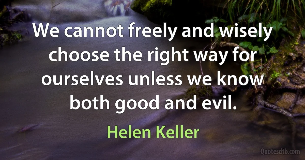 We cannot freely and wisely choose the right way for ourselves unless we know both good and evil. (Helen Keller)