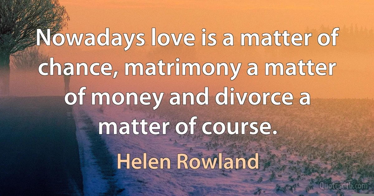 Nowadays love is a matter of chance, matrimony a matter of money and divorce a matter of course. (Helen Rowland)