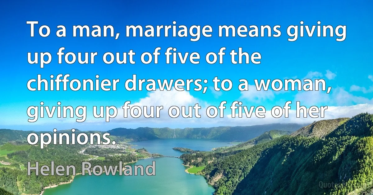 To a man, marriage means giving up four out of five of the chiffonier drawers; to a woman, giving up four out of five of her opinions. (Helen Rowland)