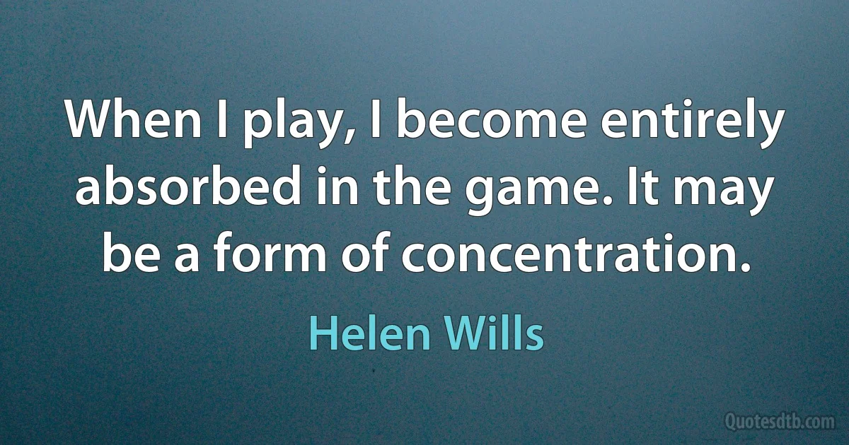 When I play, I become entirely absorbed in the game. It may be a form of concentration. (Helen Wills)