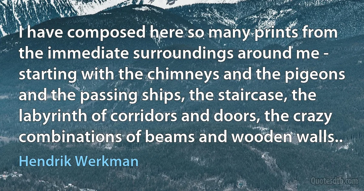 I have composed here so many prints from the immediate surroundings around me - starting with the chimneys and the pigeons and the passing ships, the staircase, the labyrinth of corridors and doors, the crazy combinations of beams and wooden walls.. (Hendrik Werkman)