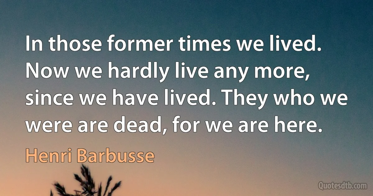 In those former times we lived. Now we hardly live any more, since we have lived. They who we were are dead, for we are here. (Henri Barbusse)