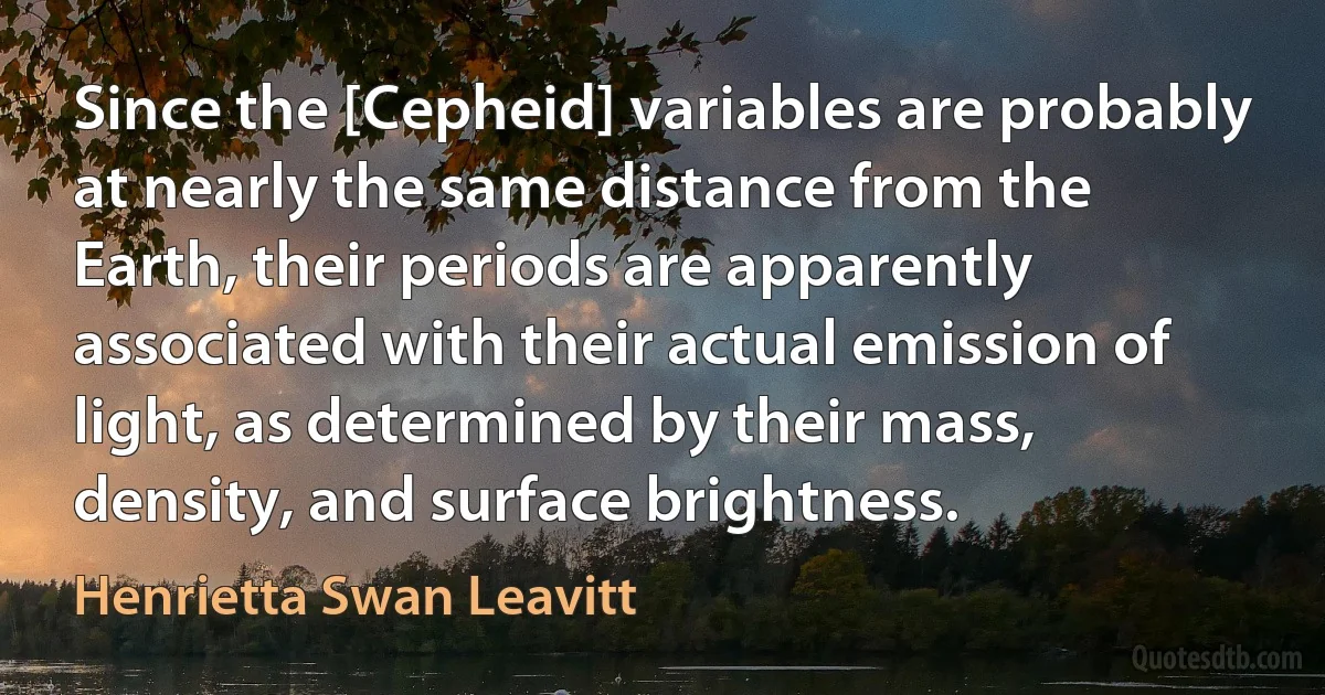 Since the [Cepheid] variables are probably at nearly the same distance from the Earth, their periods are apparently associated with their actual emission of light, as determined by their mass, density, and surface brightness. (Henrietta Swan Leavitt)