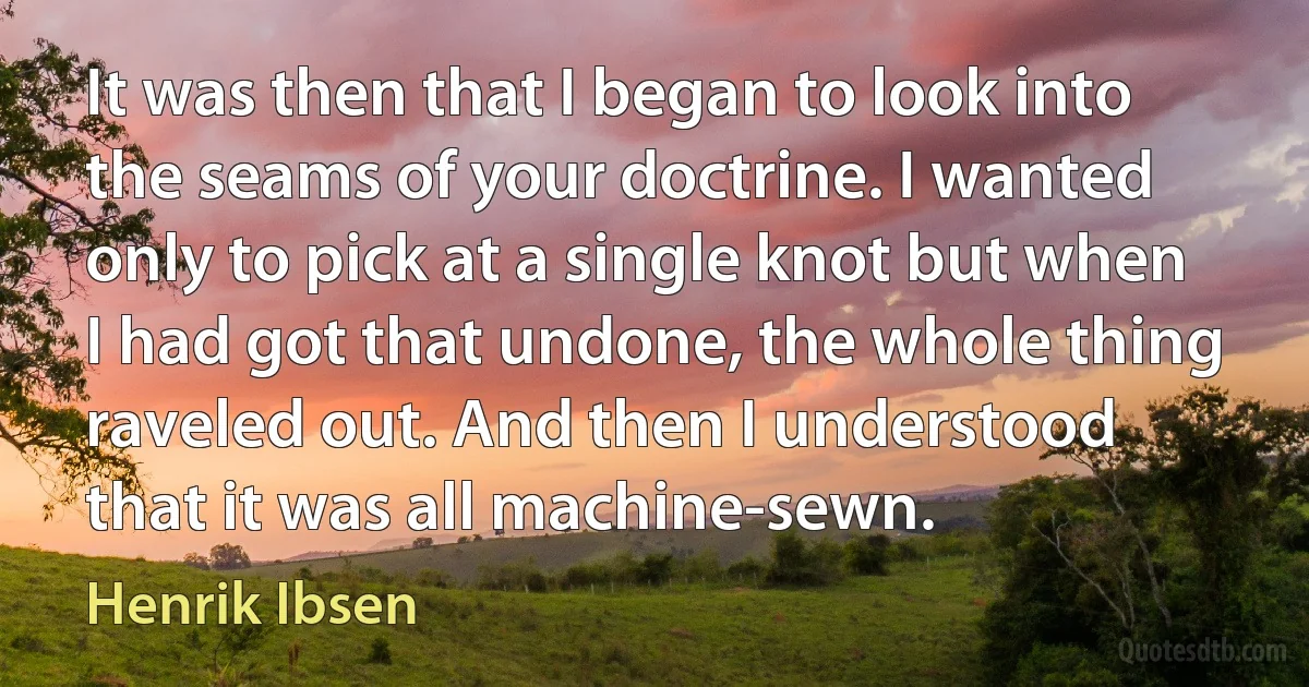 It was then that I began to look into the seams of your doctrine. I wanted only to pick at a single knot but when I had got that undone, the whole thing raveled out. And then I understood that it was all machine-sewn. (Henrik Ibsen)