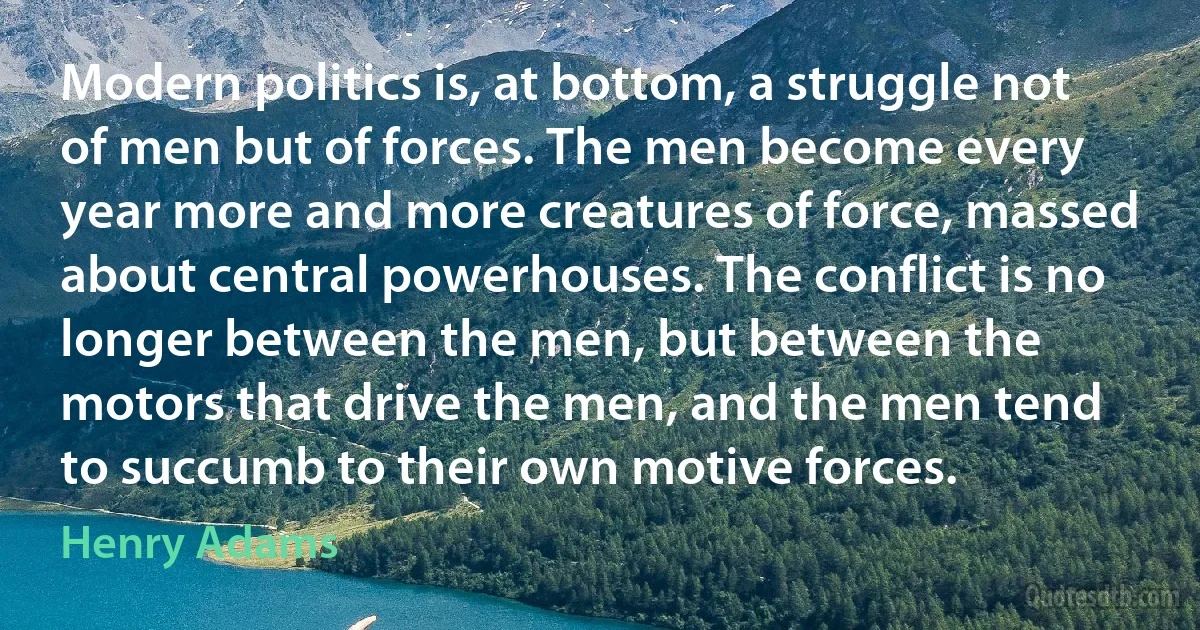 Modern politics is, at bottom, a struggle not of men but of forces. The men become every year more and more creatures of force, massed about central powerhouses. The conflict is no longer between the men, but between the motors that drive the men, and the men tend to succumb to their own motive forces. (Henry Adams)