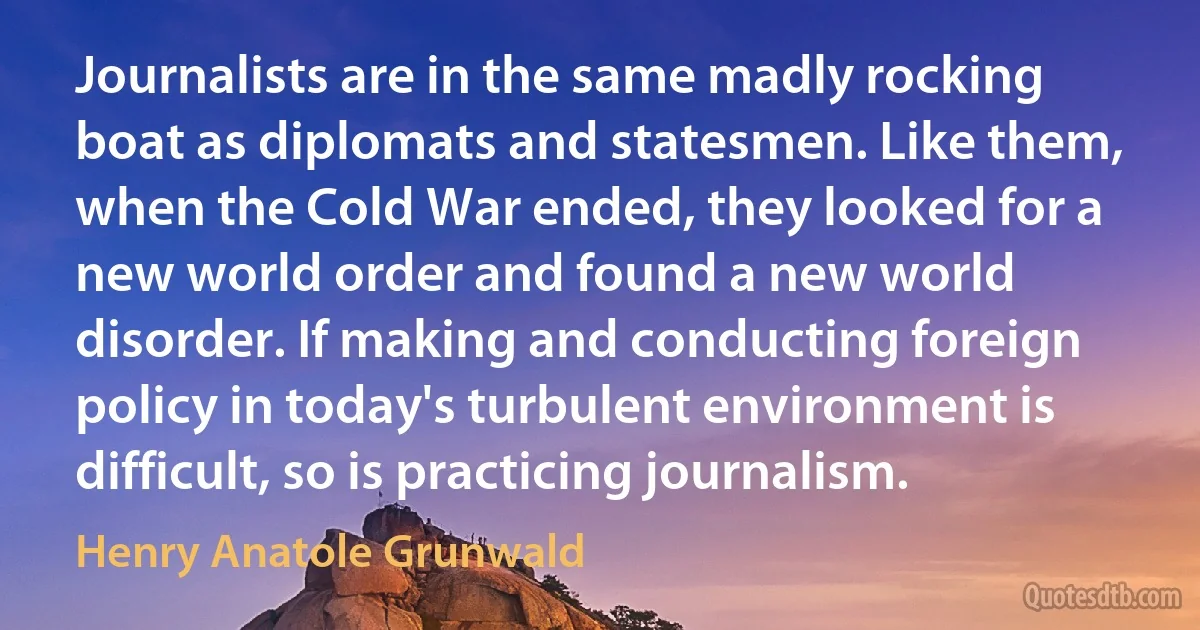 Journalists are in the same madly rocking boat as diplomats and statesmen. Like them, when the Cold War ended, they looked for a new world order and found a new world disorder. If making and conducting foreign policy in today's turbulent environment is difficult, so is practicing journalism. (Henry Anatole Grunwald)