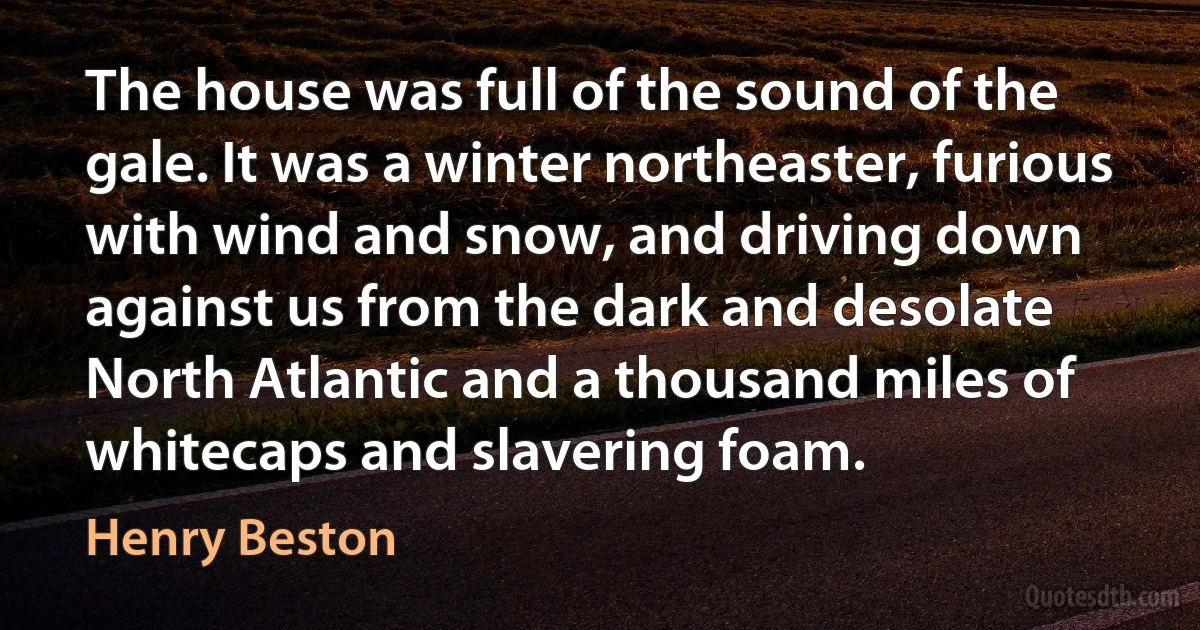 The house was full of the sound of the gale. It was a winter northeaster, furious with wind and snow, and driving down against us from the dark and desolate North Atlantic and a thousand miles of whitecaps and slavering foam. (Henry Beston)