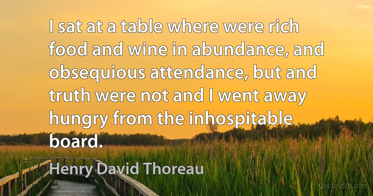 I sat at a table where were rich food and wine in abundance, and obsequious attendance, but and truth were not and I went away hungry from the inhospitable board. (Henry David Thoreau)