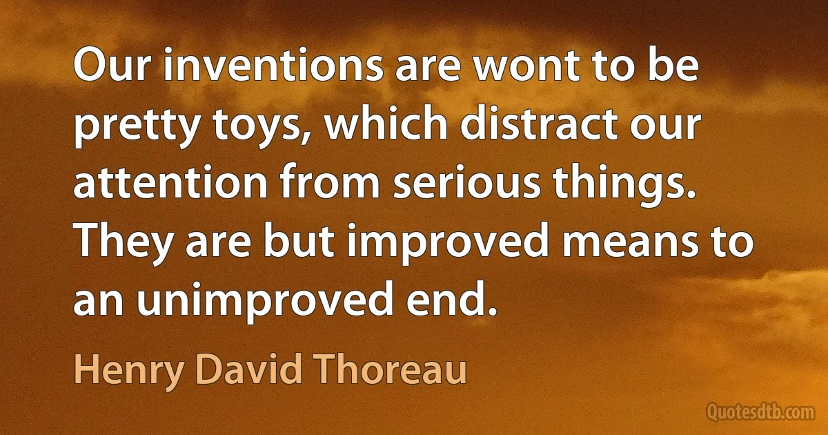 Our inventions are wont to be pretty toys, which distract our attention from serious things. They are but improved means to an unimproved end. (Henry David Thoreau)