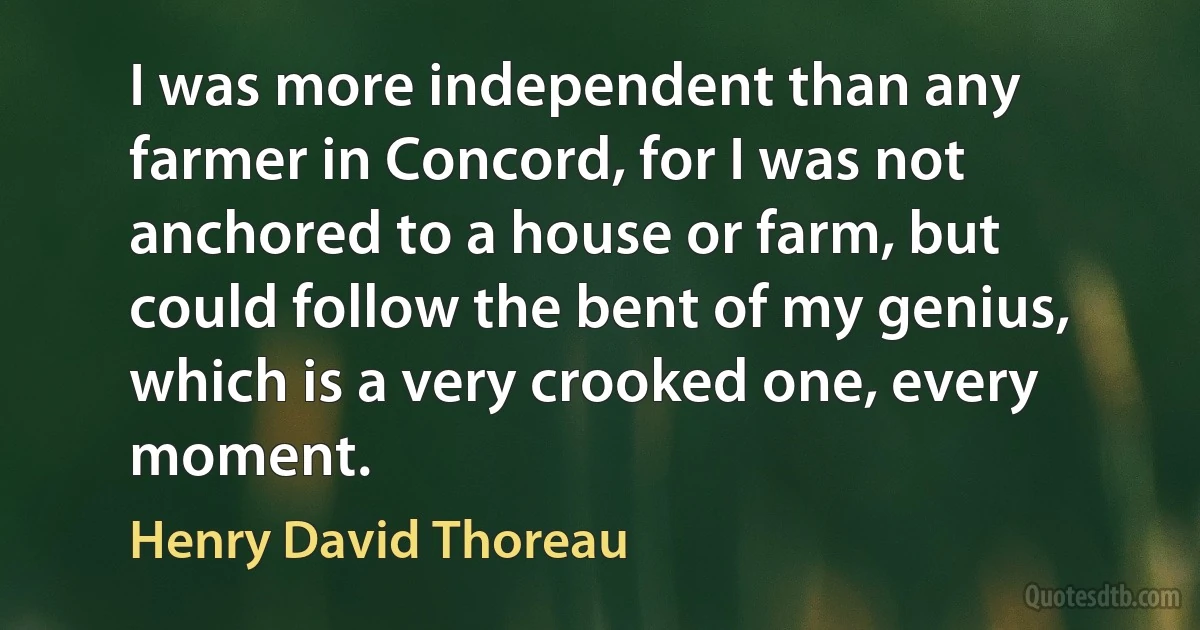 I was more independent than any farmer in Concord, for I was not anchored to a house or farm, but could follow the bent of my genius, which is a very crooked one, every moment. (Henry David Thoreau)