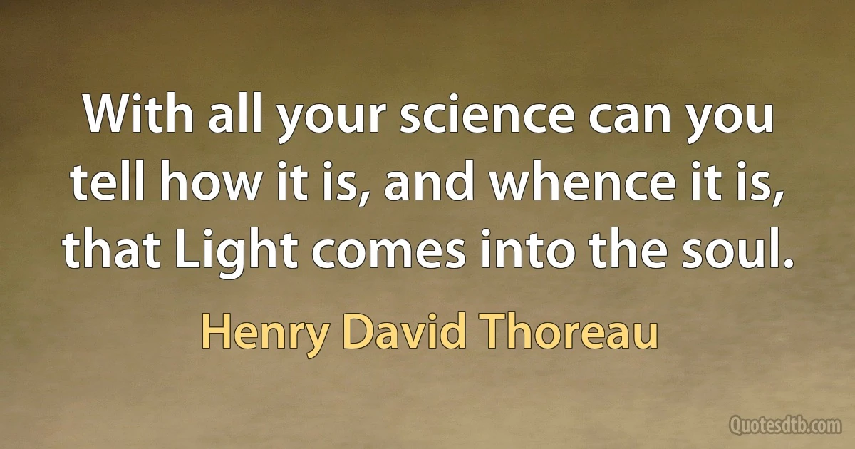 With all your science can you tell how it is, and whence it is, that Light comes into the soul. (Henry David Thoreau)