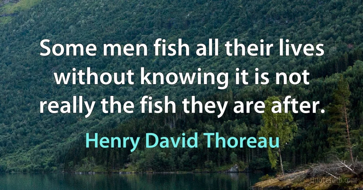 Some men fish all their lives without knowing it is not really the fish they are after. (Henry David Thoreau)