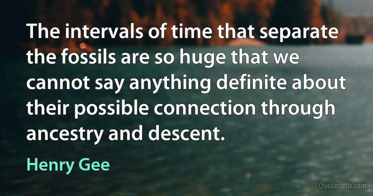 The intervals of time that separate the fossils are so huge that we cannot say anything definite about their possible connection through ancestry and descent. (Henry Gee)