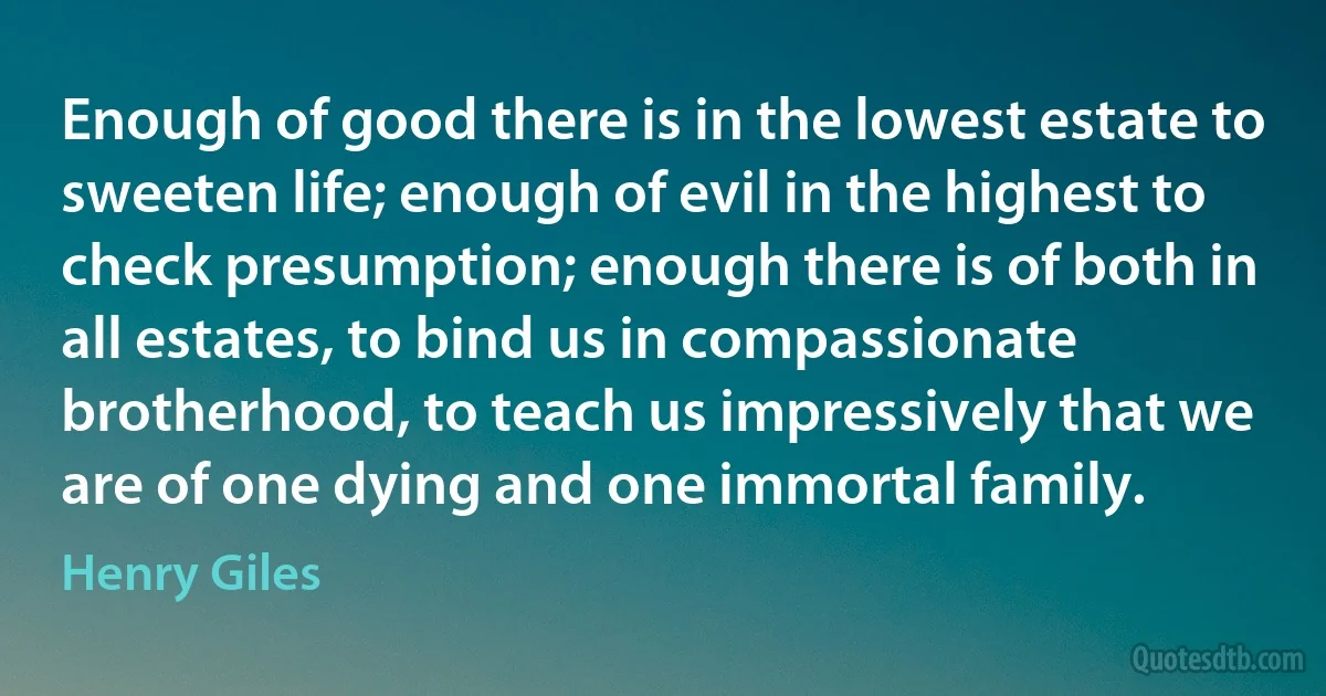 Enough of good there is in the lowest estate to sweeten life; enough of evil in the highest to check presumption; enough there is of both in all estates, to bind us in compassionate brotherhood, to teach us impressively that we are of one dying and one immortal family. (Henry Giles)