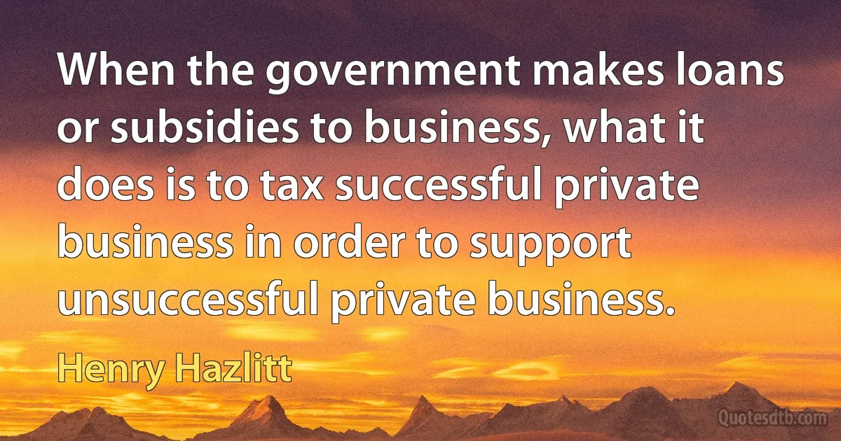 When the government makes loans or subsidies to business, what it does is to tax successful private business in order to support unsuccessful private business. (Henry Hazlitt)