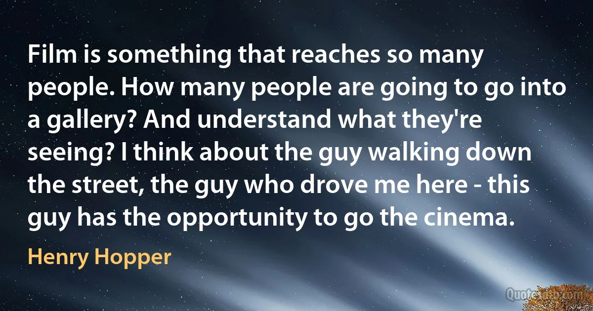 Film is something that reaches so many people. How many people are going to go into a gallery? And understand what they're seeing? I think about the guy walking down the street, the guy who drove me here - this guy has the opportunity to go the cinema. (Henry Hopper)