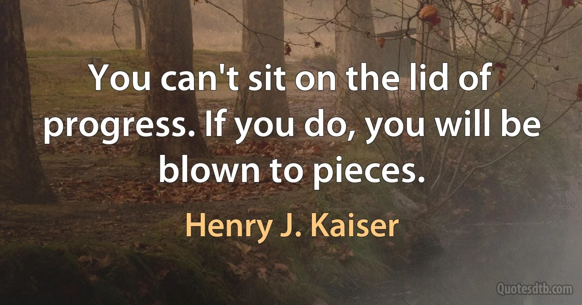 You can't sit on the lid of progress. If you do, you will be blown to pieces. (Henry J. Kaiser)