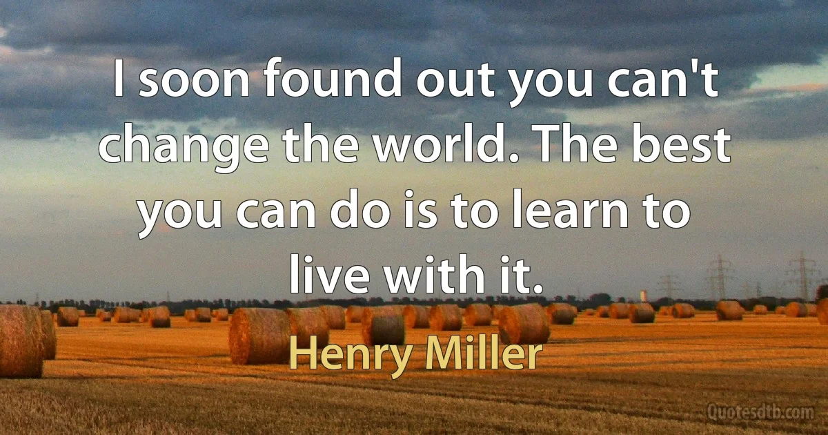 I soon found out you can't change the world. The best you can do is to learn to live with it. (Henry Miller)