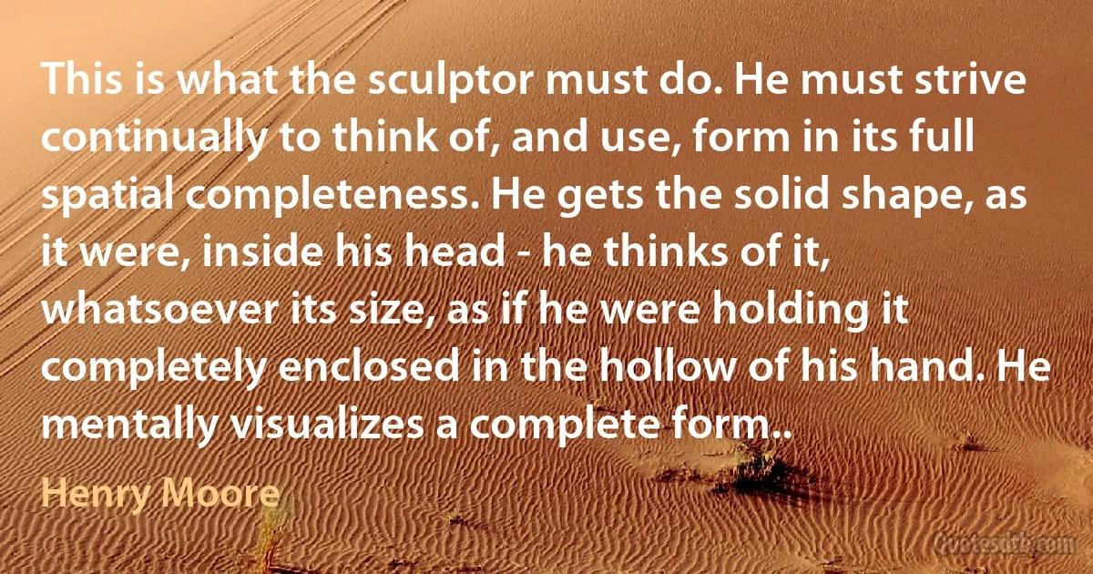 This is what the sculptor must do. He must strive continually to think of, and use, form in its full spatial completeness. He gets the solid shape, as it were, inside his head - he thinks of it, whatsoever its size, as if he were holding it completely enclosed in the hollow of his hand. He mentally visualizes a complete form.. (Henry Moore)