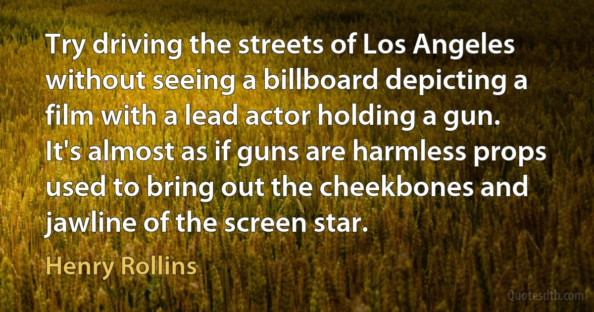 Try driving the streets of Los Angeles without seeing a billboard depicting a film with a lead actor holding a gun. It's almost as if guns are harmless props used to bring out the cheekbones and jawline of the screen star. (Henry Rollins)