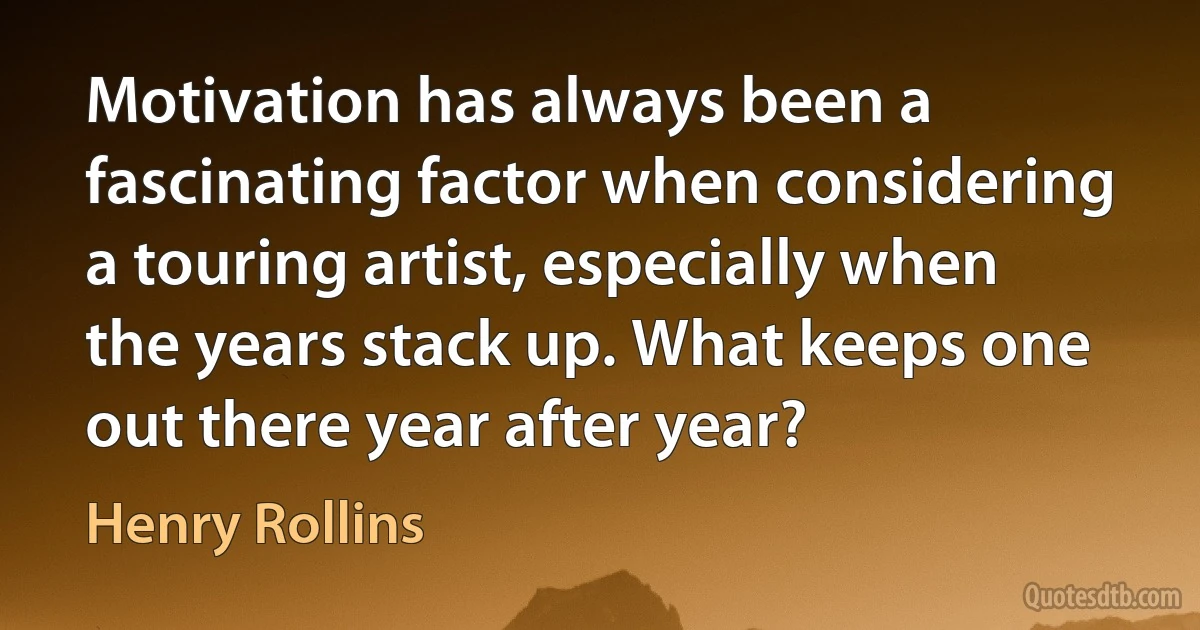 Motivation has always been a fascinating factor when considering a touring artist, especially when the years stack up. What keeps one out there year after year? (Henry Rollins)