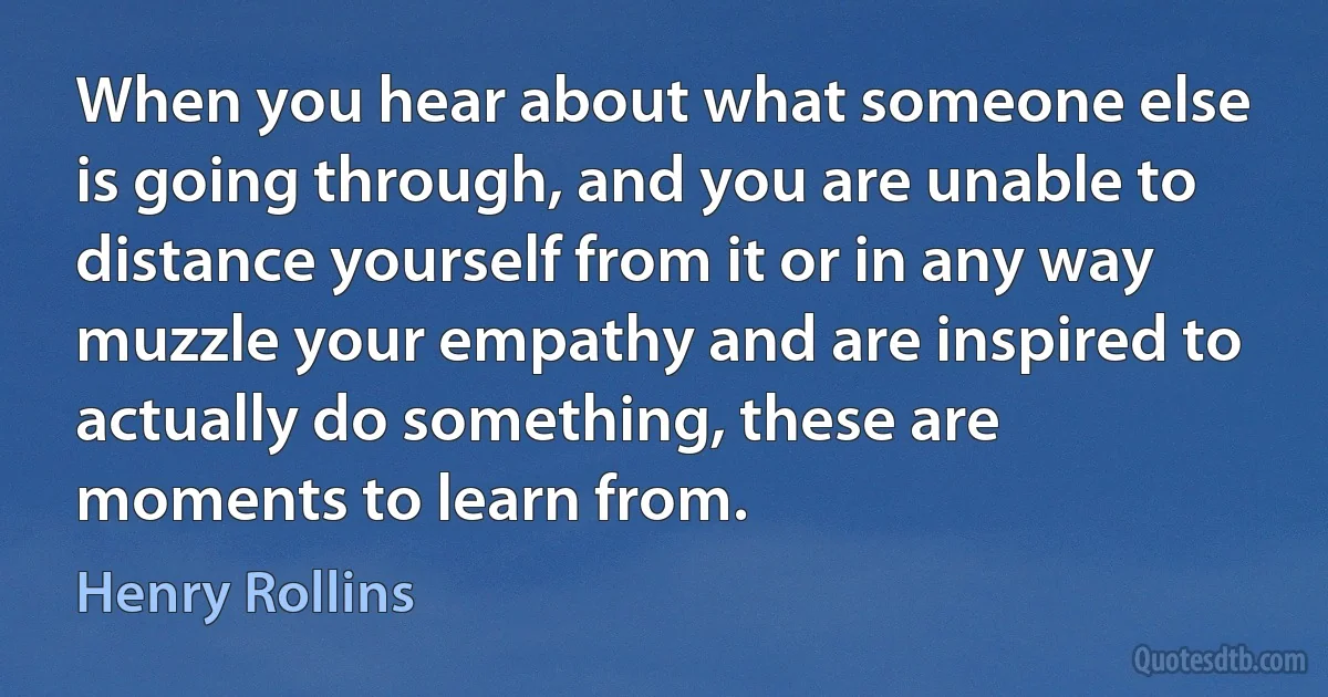 When you hear about what someone else is going through, and you are unable to distance yourself from it or in any way muzzle your empathy and are inspired to actually do something, these are moments to learn from. (Henry Rollins)