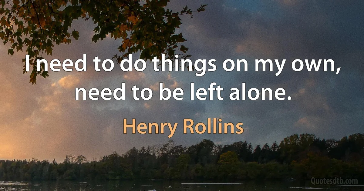 I need to do things on my own, need to be left alone. (Henry Rollins)