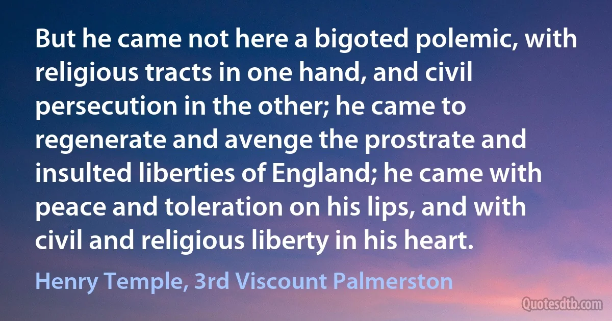 But he came not here a bigoted polemic, with religious tracts in one hand, and civil persecution in the other; he came to regenerate and avenge the prostrate and insulted liberties of England; he came with peace and toleration on his lips, and with civil and religious liberty in his heart. (Henry Temple, 3rd Viscount Palmerston)