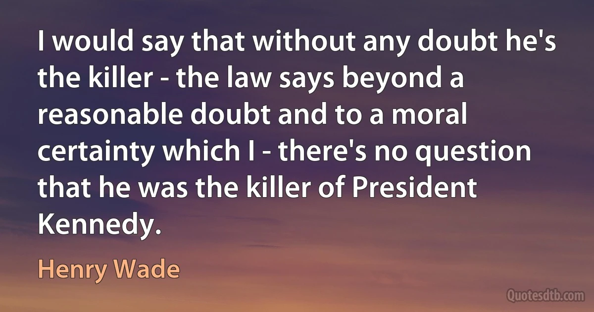 I would say that without any doubt he's the killer - the law says beyond a reasonable doubt and to a moral certainty which I - there's no question that he was the killer of President Kennedy. (Henry Wade)