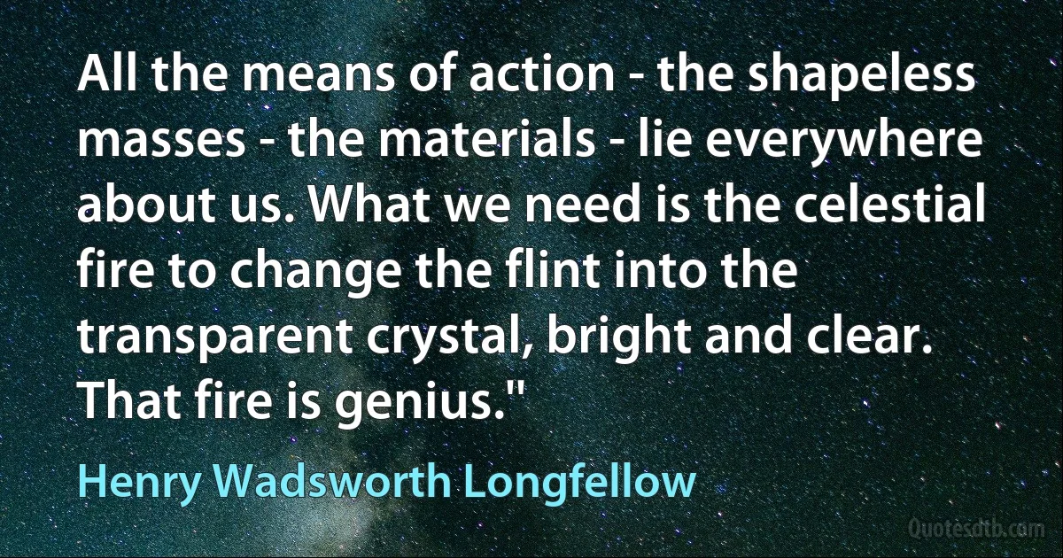 All the means of action - the shapeless masses - the materials - lie everywhere about us. What we need is the celestial fire to change the flint into the transparent crystal, bright and clear. That fire is genius.'' (Henry Wadsworth Longfellow)