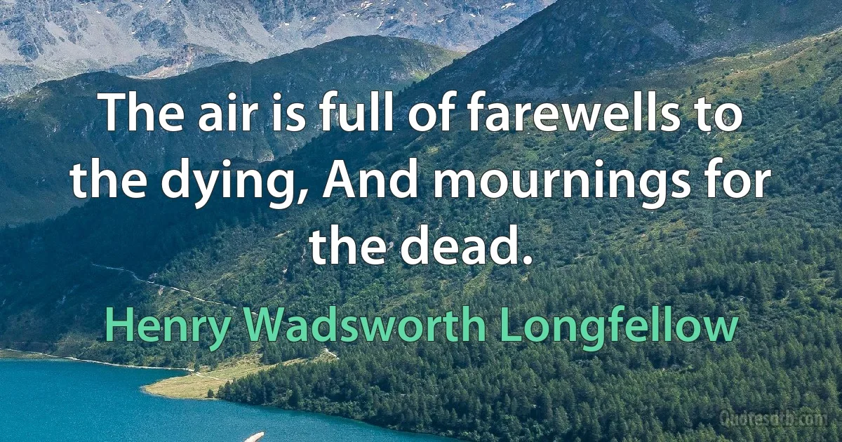 The air is full of farewells to the dying, And mournings for the dead. (Henry Wadsworth Longfellow)