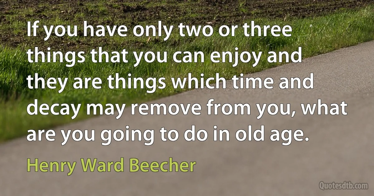 If you have only two or three things that you can enjoy and they are things which time and decay may remove from you, what are you going to do in old age. (Henry Ward Beecher)