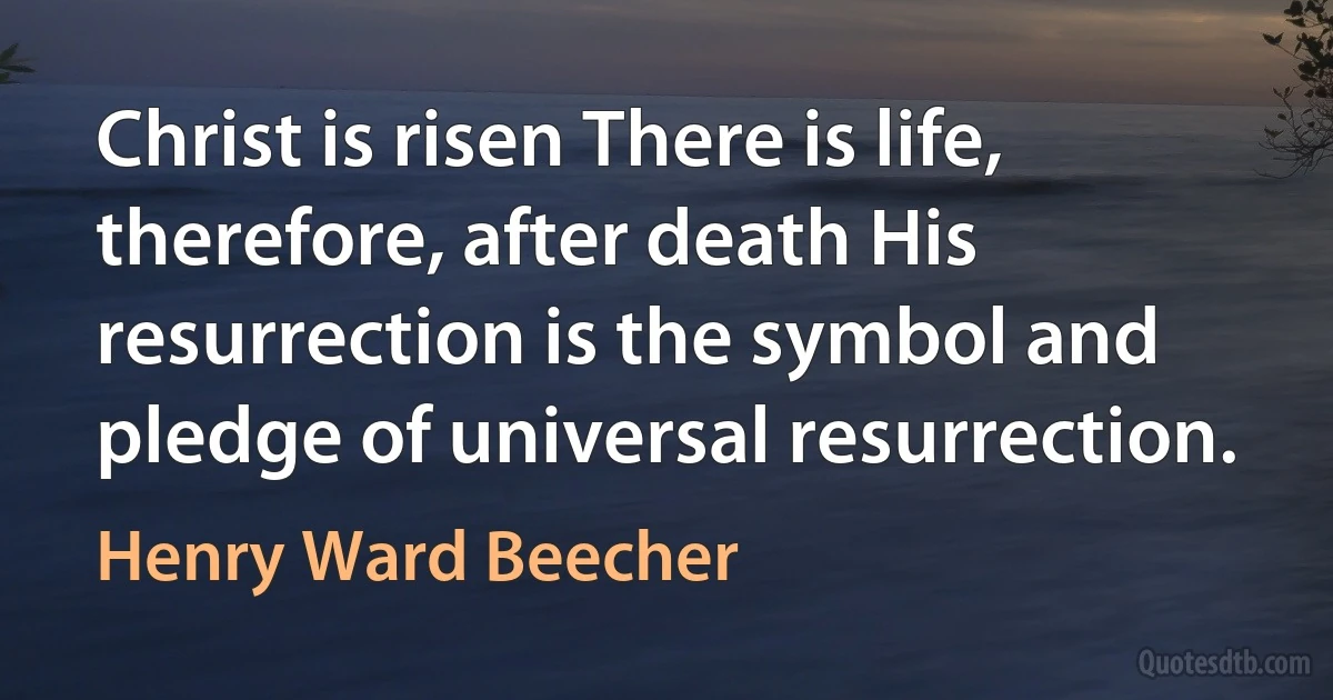 Christ is risen There is life, therefore, after death His resurrection is the symbol and pledge of universal resurrection. (Henry Ward Beecher)