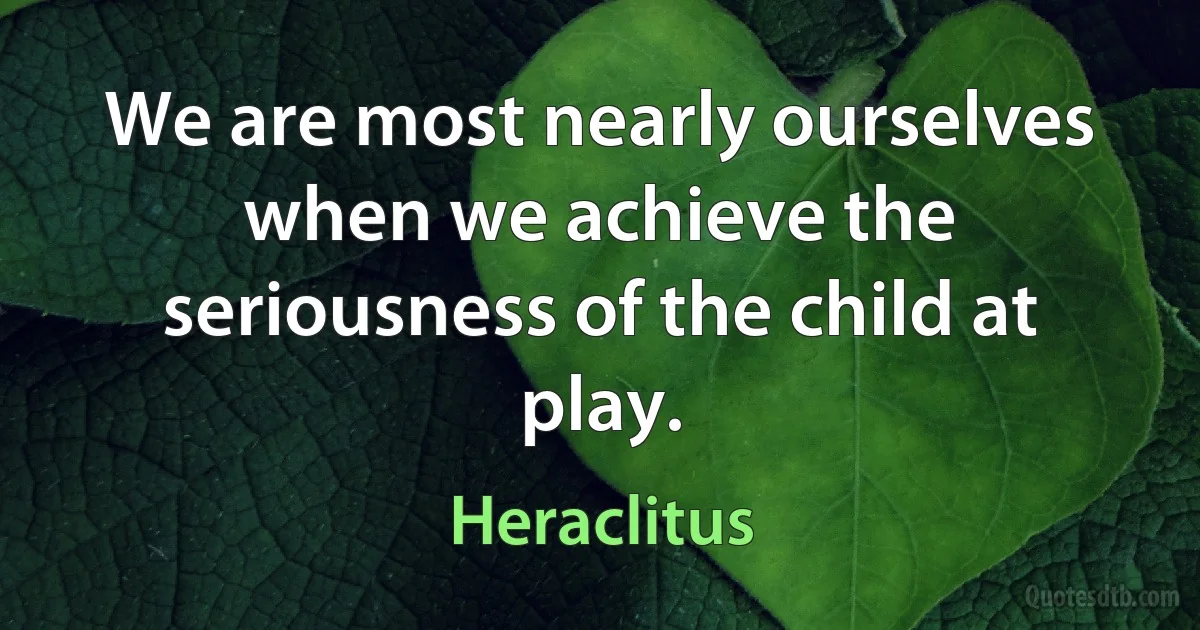 We are most nearly ourselves when we achieve the seriousness of the child at play. (Heraclitus)