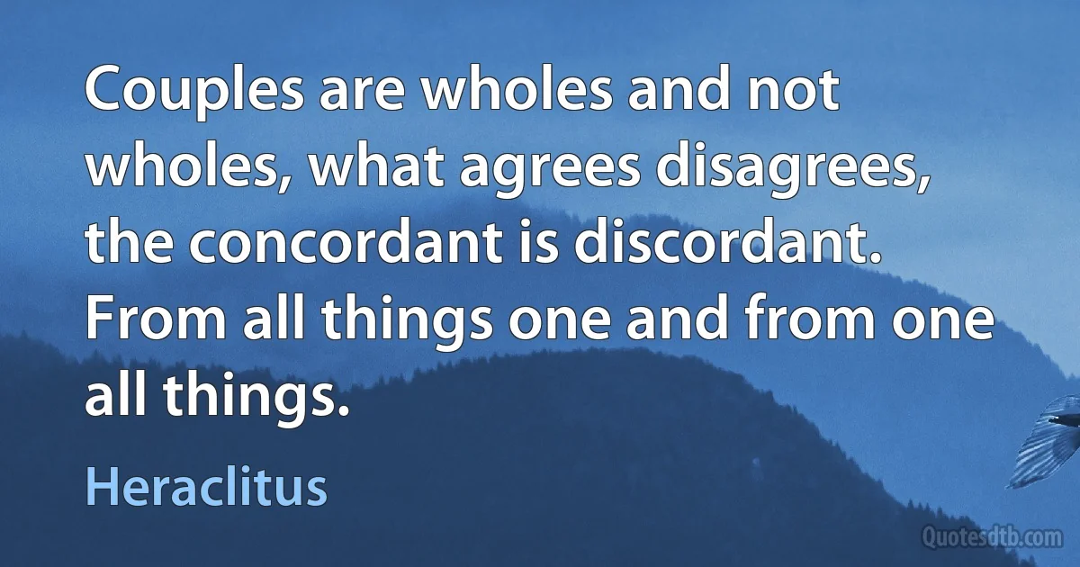 Couples are wholes and not wholes, what agrees disagrees, the concordant is discordant. From all things one and from one all things. (Heraclitus)