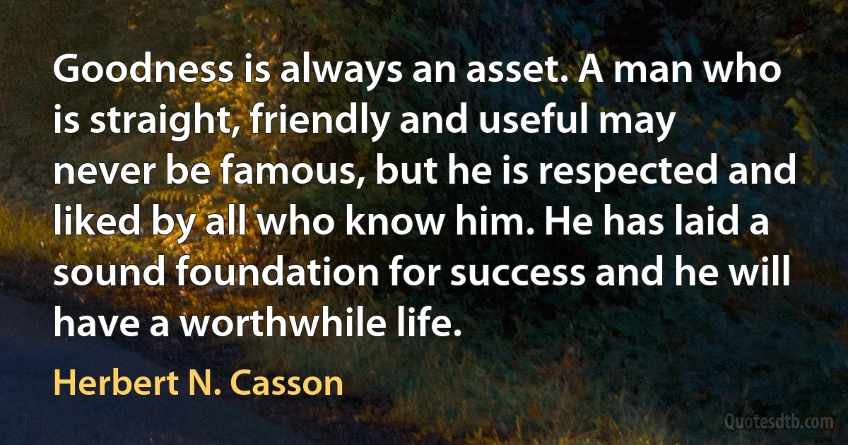 Goodness is always an asset. A man who is straight, friendly and useful may never be famous, but he is respected and liked by all who know him. He has laid a sound foundation for success and he will have a worthwhile life. (Herbert N. Casson)