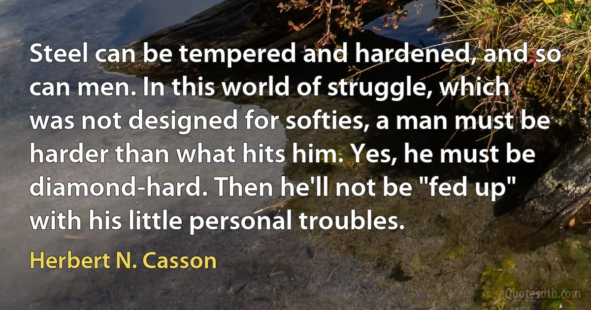 Steel can be tempered and hardened, and so can men. In this world of struggle, which was not designed for softies, a man must be harder than what hits him. Yes, he must be diamond-hard. Then he'll not be "fed up" with his little personal troubles. (Herbert N. Casson)