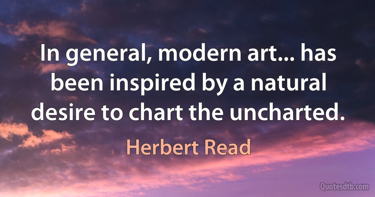 In general, modern art... has been inspired by a natural desire to chart the uncharted. (Herbert Read)