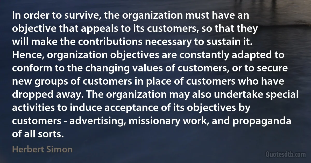 In order to survive, the organization must have an objective that appeals to its customers, so that they will make the contributions necessary to sustain it. Hence, organization objectives are constantly adapted to conform to the changing values of customers, or to secure new groups of customers in place of customers who have dropped away. The organization may also undertake special activities to induce acceptance of its objectives by customers - advertising, missionary work, and propaganda of all sorts. (Herbert Simon)