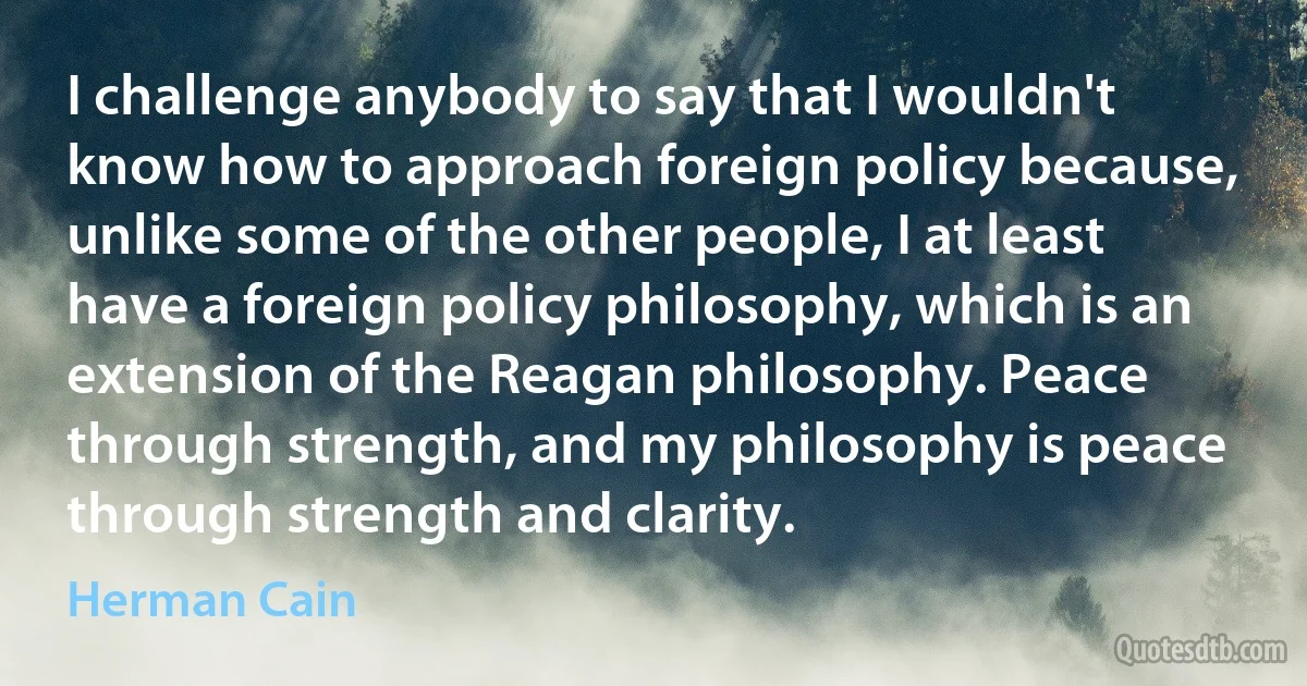 I challenge anybody to say that I wouldn't know how to approach foreign policy because, unlike some of the other people, I at least have a foreign policy philosophy, which is an extension of the Reagan philosophy. Peace through strength, and my philosophy is peace through strength and clarity. (Herman Cain)