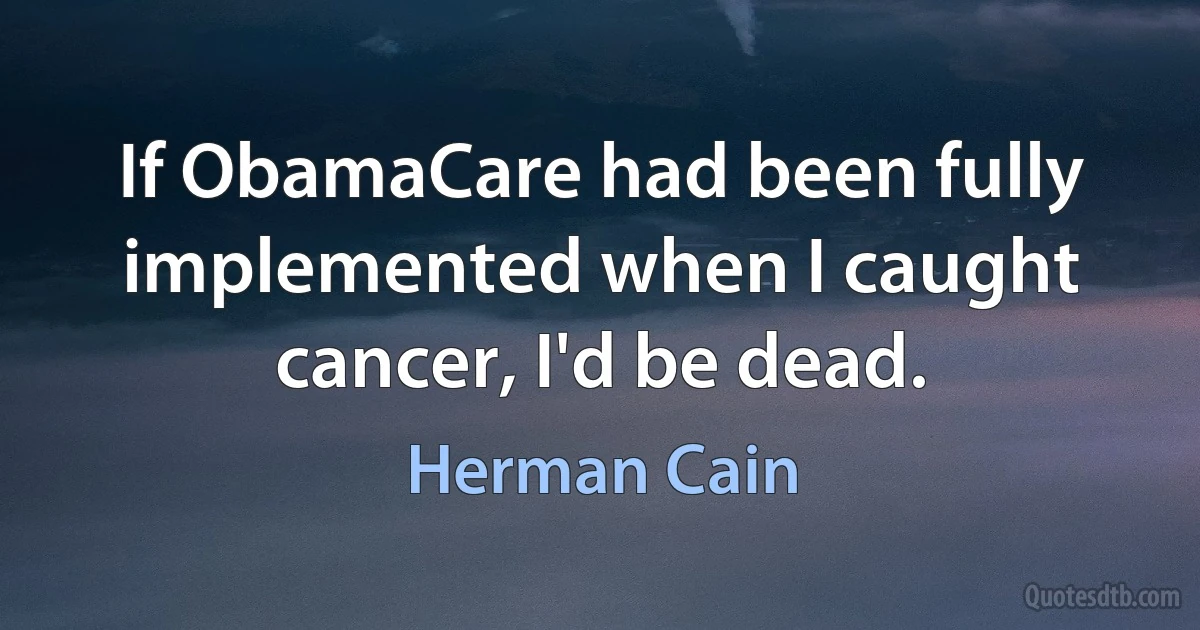 If ObamaCare had been fully implemented when I caught cancer, I'd be dead. (Herman Cain)