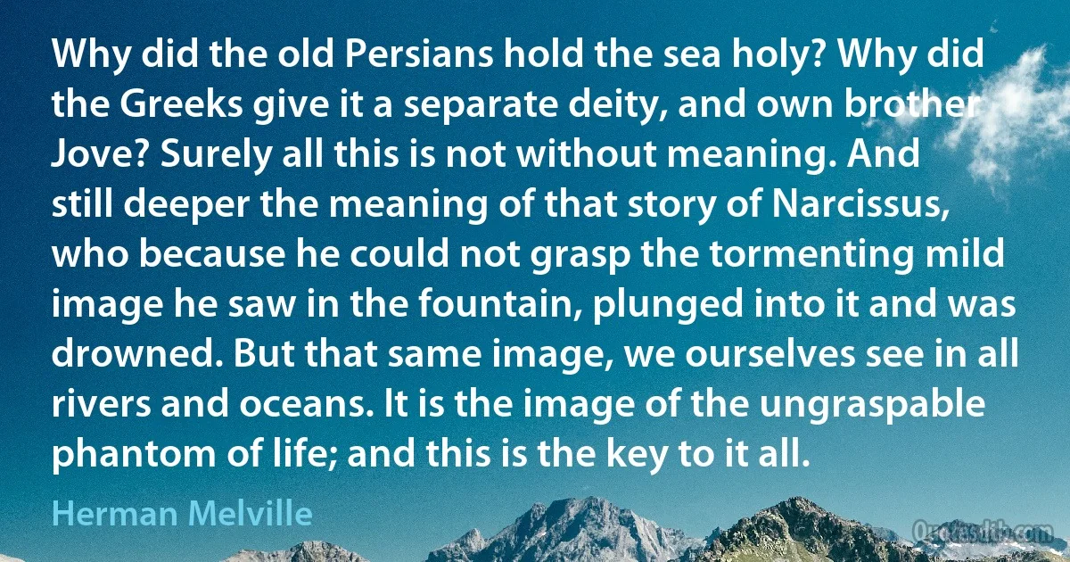 Why did the old Persians hold the sea holy? Why did the Greeks give it a separate deity, and own brother Jove? Surely all this is not without meaning. And still deeper the meaning of that story of Narcissus, who because he could not grasp the tormenting mild image he saw in the fountain, plunged into it and was drowned. But that same image, we ourselves see in all rivers and oceans. It is the image of the ungraspable phantom of life; and this is the key to it all. (Herman Melville)